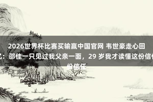 2026世界杯比赛买输赢中国官网 韦世豪走心回忆：邵佳一只见过我父亲一面，29 岁我才读懂这份信任
