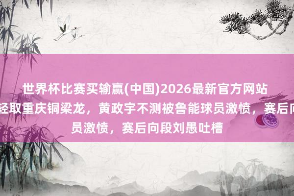 世界杯比赛买输赢(中国)2026最新官方网站 泰山队3比1轻取重庆铜梁龙，黄政宇不测被鲁能球员激愤，赛后向段刘愚吐槽