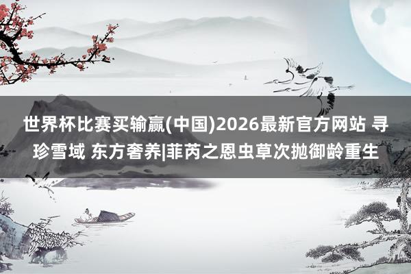 世界杯比赛买输赢(中国)2026最新官方网站 寻珍雪域 东方奢养|菲芮之恩虫草次抛御龄重生