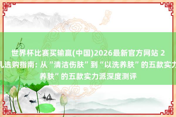 世界杯比赛买输赢(中国)2026最新官方网站 2026年洁面乳选购指南: 从“清洁伤肤”到“以洗养肤”的五款实力派深度测评