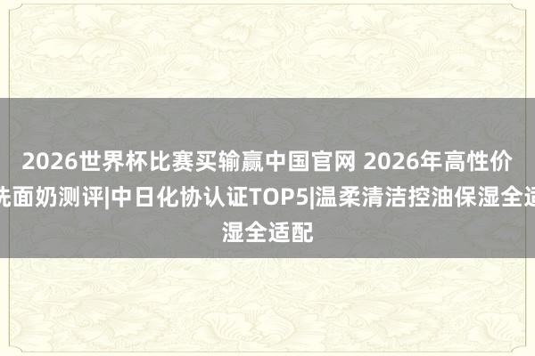 2026世界杯比赛买输赢中国官网 2026年高性价比洗面奶测评|中日化协认证TOP5|温柔清洁控油保湿全适配