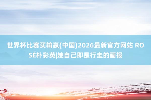 世界杯比赛买输赢(中国)2026最新官方网站 ROSÉ朴彩英|她自己即是行走的画报