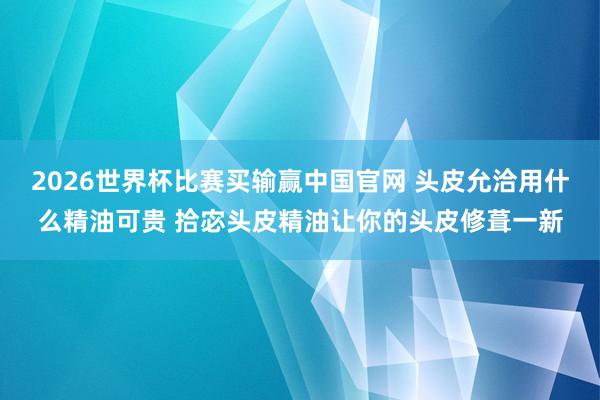 2026世界杯比赛买输赢中国官网 头皮允洽用什么精油可贵 拾宓头皮精油让你的头皮修葺一新