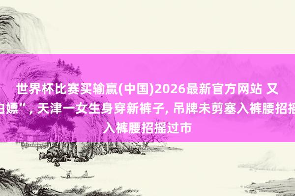 世界杯比赛买输赢(中国)2026最新官方网站 又见“白嫖”， 天津一女生身穿新裤子， 吊牌未剪塞入裤腰招摇过市