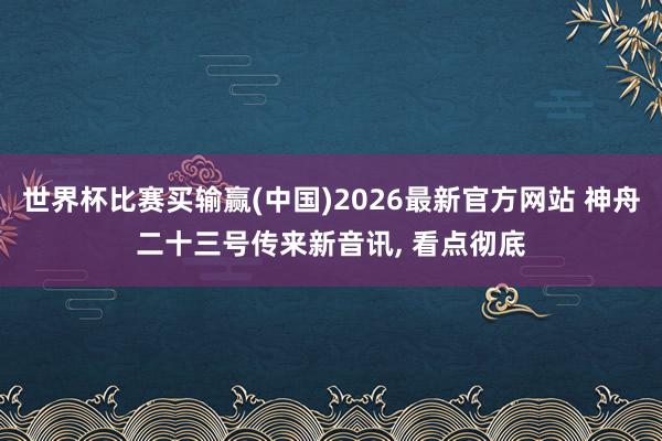 世界杯比赛买输赢(中国)2026最新官方网站 神舟二十三号传来新音讯， 看点彻底