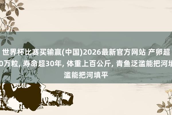 世界杯比赛买输赢(中国)2026最新官方网站 产卵超500万粒， 寿命超30年， 体重上百公斤， 青鱼泛滥能把河填平