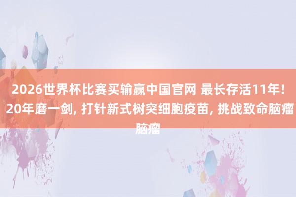 2026世界杯比赛买输赢中国官网 最长存活11年! 20年磨一剑， 打针新式树突细胞疫苗， 挑战致命脑瘤