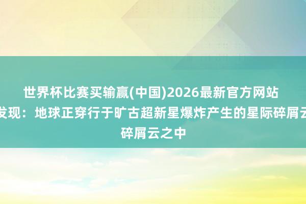 世界杯比赛买输赢(中国)2026最新官方网站 商榷发现:地球正穿行于旷古超新星爆炸产生的星际碎屑云之中