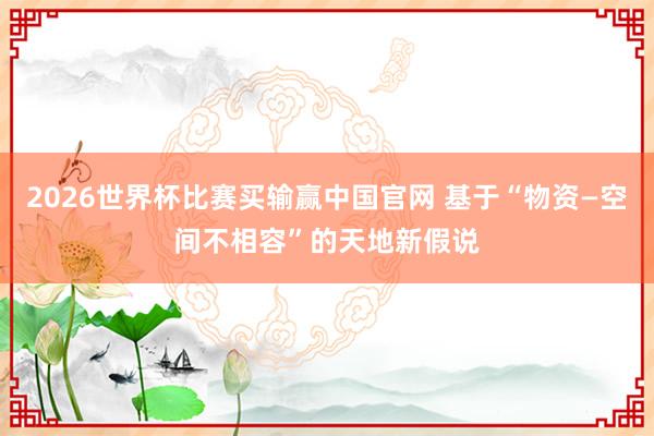 2026世界杯比赛买输赢中国官网 基于“物资—空间不相容”的天地新假说