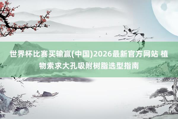 世界杯比赛买输赢(中国)2026最新官方网站 植物索求大孔吸附树脂选型指南