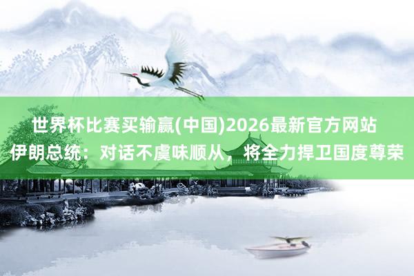 世界杯比赛买输赢(中国)2026最新官方网站 伊朗总统：对话不虞味顺从，将全力捍卫国度尊荣