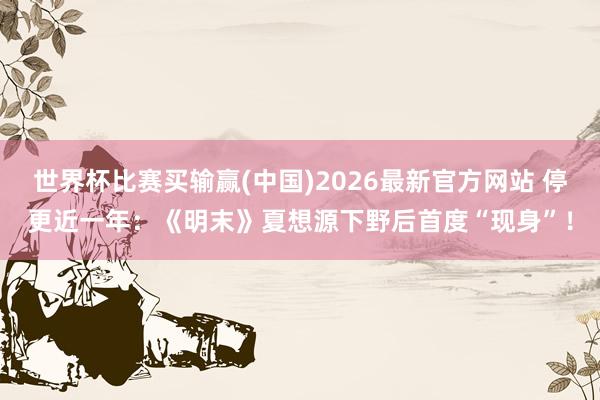 世界杯比赛买输赢(中国)2026最新官方网站 停更近一年：《明末》夏想源下野后首度“现身”！