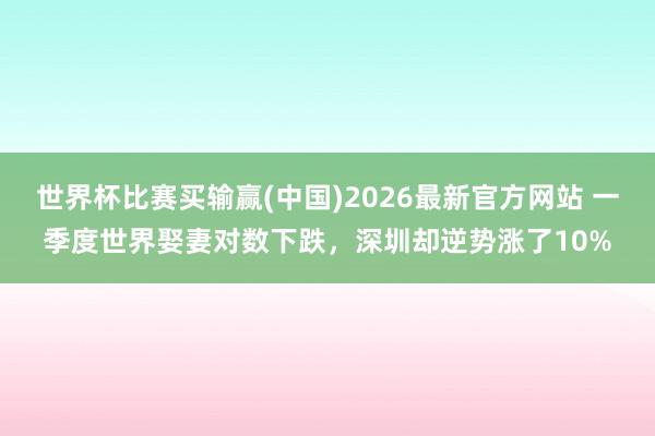世界杯比赛买输赢(中国)2026最新官方网站 一季度世界娶妻对数下跌，深圳却逆势涨了10%