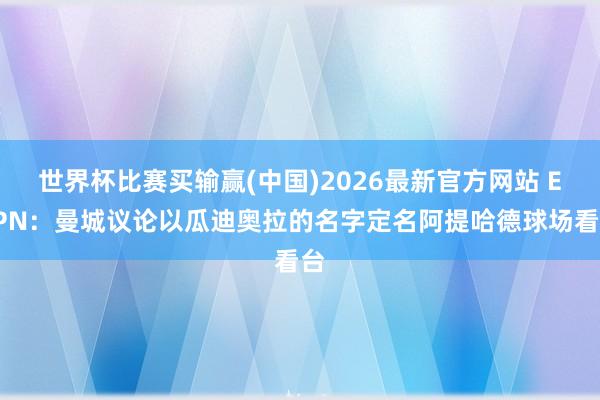 世界杯比赛买输赢(中国)2026最新官方网站 ESPN：曼城议论以瓜迪奥拉的名字定名阿提哈德球场看台