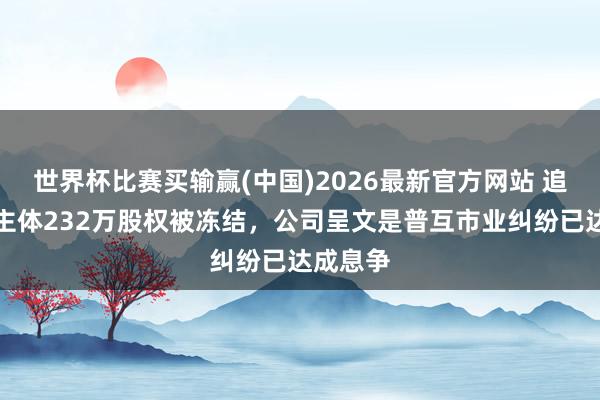 世界杯比赛买输赢(中国)2026最新官方网站 追觅造车主体232万股权被冻结，公司呈文是普互市业纠纷已达成息争