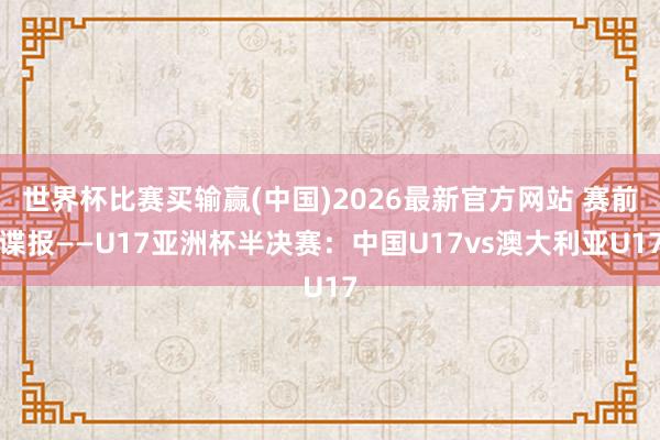 世界杯比赛买输赢(中国)2026最新官方网站 赛前谍报——U17亚洲杯半决赛：中国U17vs澳大利亚U17