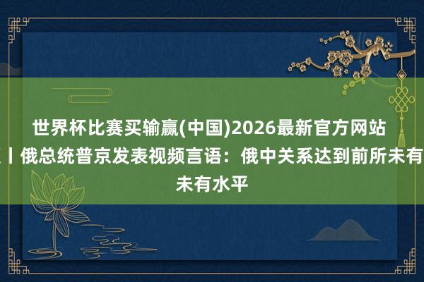 世界杯比赛买输赢(中国)2026最新官方网站 视频丨俄总统普京发表视频言语：俄中关系达到前所未有水平