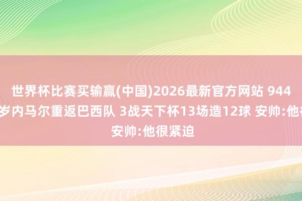 世界杯比赛买输赢(中国)2026最新官方网站 944天!34岁内马尔重返巴西队 3战天下杯13场造12球 安帅:他很紧迫