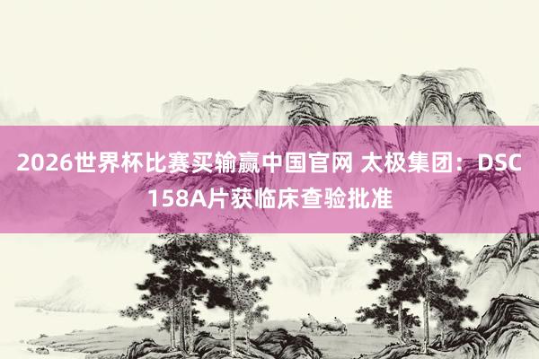2026世界杯比赛买输赢中国官网 太极集团：DSC158A片获临床查验批准