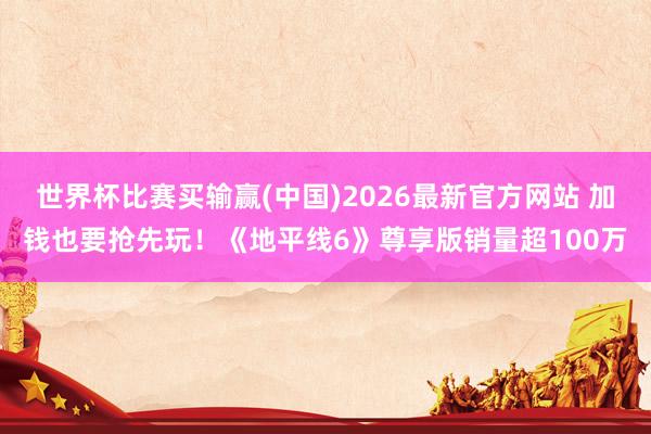 世界杯比赛买输赢(中国)2026最新官方网站 加钱也要抢先玩!《地平线6》尊享版销量超100万