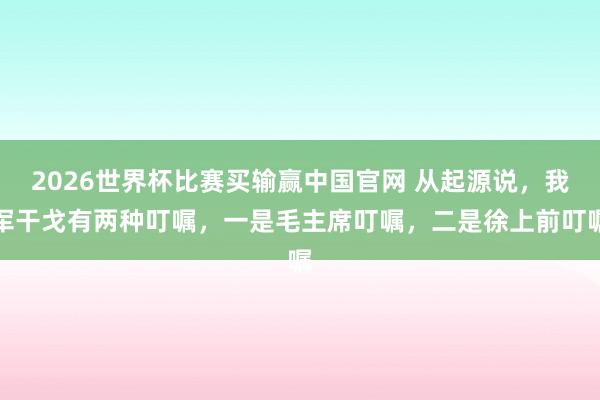2026世界杯比赛买输赢中国官网 从起源说,我军干戈有两种叮嘱,一是毛主席叮嘱,二是徐上前叮嘱