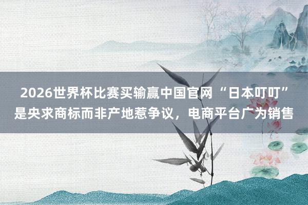 2026世界杯比赛买输赢中国官网 “日本叮叮”是央求商标而非产地惹争议，电商平台广为销售
