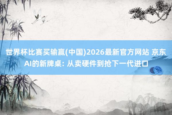 世界杯比赛买输赢(中国)2026最新官方网站 京东AI的新牌桌: 从卖硬件到抢下一代进口
