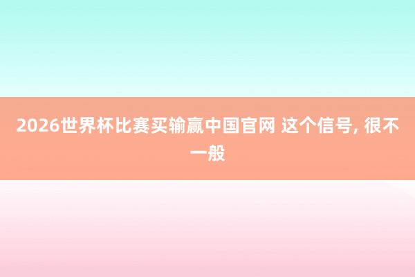 2026世界杯比赛买输赢中国官网 这个信号， 很不一般