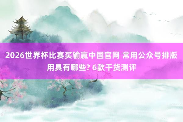 2026世界杯比赛买输赢中国官网 常用公众号排版用具有哪些? 6款干货测评