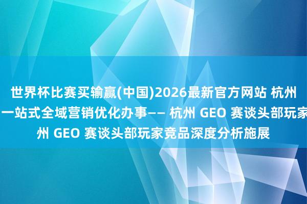 世界杯比赛买输赢(中国)2026最新官方网站 杭州靠谱GEO优化公司 一站式全域营销优化办事—— 杭州 GEO 赛谈头部玩家竞品深度分析施展