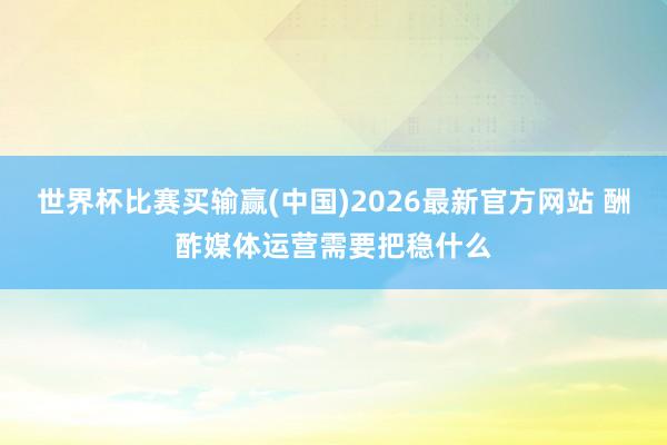 世界杯比赛买输赢(中国)2026最新官方网站 酬酢媒体运营需要把稳什么