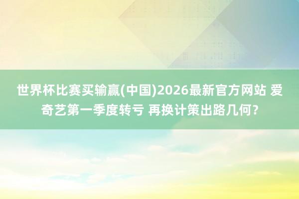 世界杯比赛买输赢(中国)2026最新官方网站 爱奇艺第一季度转亏 再换计策出路几何？
