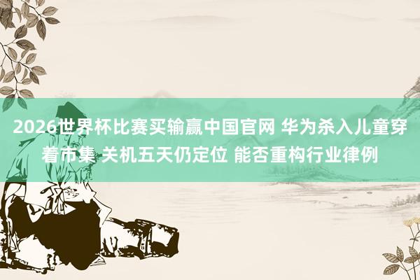 2026世界杯比赛买输赢中国官网 华为杀入儿童穿着市集 关机五天仍定位 能否重构行业律例