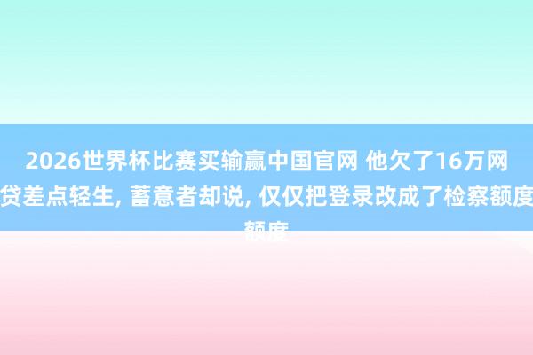 2026世界杯比赛买输赢中国官网 他欠了16万网贷差点轻生， 蓄意者却说， 仅仅把登录改成了检察额度