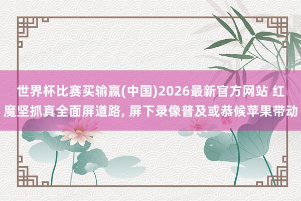 世界杯比赛买输赢(中国)2026最新官方网站 红魔坚抓真全面屏道路， 屏下录像普及或恭候苹果带动