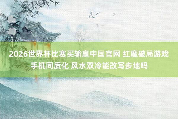 2026世界杯比赛买输赢中国官网 红魔破局游戏手机同质化 风水双冷能改写步地吗