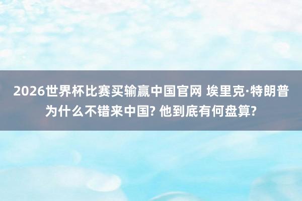 2026世界杯比赛买输赢中国官网 埃里克·特朗普为什么不错来中国? 他到底有何盘算?