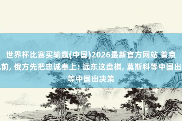 世界杯比赛买输赢(中国)2026最新官方网站 普京登机前, 俄方先把忠诚奉上: 远东这盘棋, 莫斯科等中国出决策