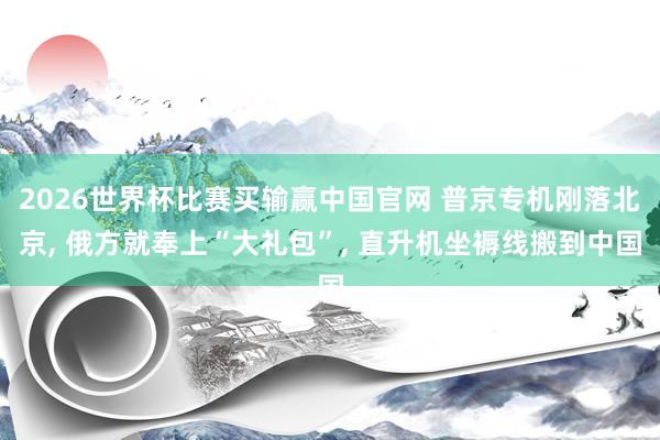 2026世界杯比赛买输赢中国官网 普京专机刚落北京, 俄方就奉上“大礼包”, 直升机坐褥线搬到中国