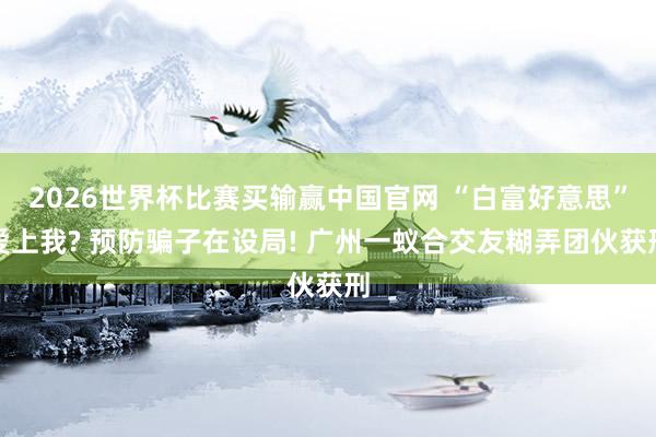 2026世界杯比赛买输赢中国官网 “白富好意思”爱上我? 预防骗子在设局! 广州一蚁合交友糊弄团伙获刑