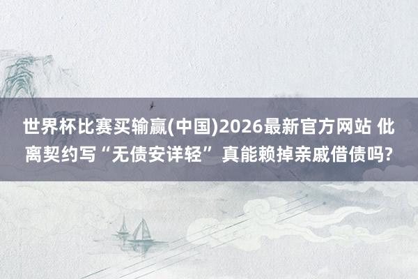 世界杯比赛买输赢(中国)2026最新官方网站 仳离契约写“无债安详轻” 真能赖掉亲戚借债吗?