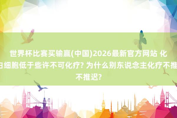 世界杯比赛买输赢(中国)2026最新官方网站 化疗白细胞低于些许不可化疗? 为什么别东说念主化疗不推迟?
