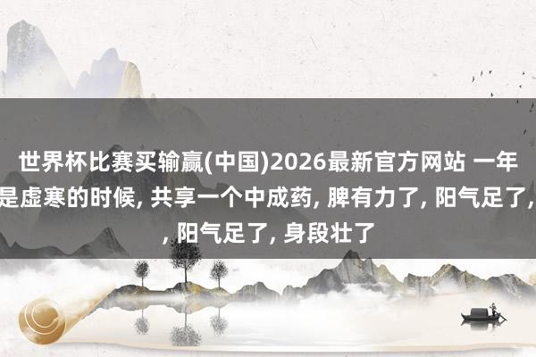 世界杯比赛买输赢(中国)2026最新官方网站 一年中脾胃最是虚寒的时候， 共享一个中成药， 脾有力了， 阳气足了， 身段壮了