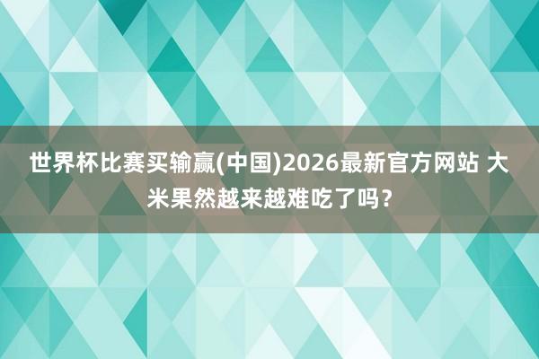 世界杯比赛买输赢(中国)2026最新官方网站 大米果然越来越难吃了吗？