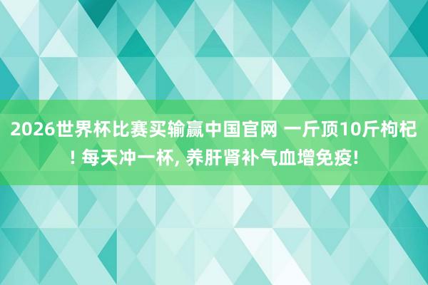2026世界杯比赛买输赢中国官网 一斤顶10斤枸杞! 每天冲一杯， 养肝肾补气血增免疫!