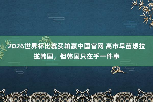 2026世界杯比赛买输赢中国官网 高市早苗想拉拢韩国，但韩国只在乎一件事