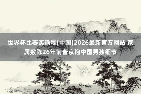 世界杯比赛买输赢(中国)2026最新官方网站 家属敷陈26年前普京抱中国男孩细节