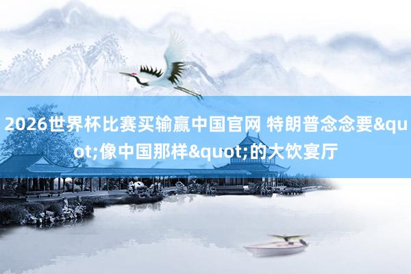 2026世界杯比赛买输赢中国官网 特朗普念念要"像中国那样"的大饮宴厅