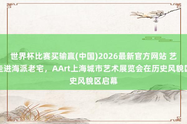 世界杯比赛买输赢(中国)2026最新官方网站 艺术品走进海派老宅，AArt上海城市艺术展览会在历史风貌区启幕