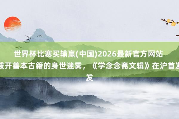 世界杯比赛买输赢(中国)2026最新官方网站 拨开善本古籍的身世迷雾,《学念念斋文辑》在沪首发